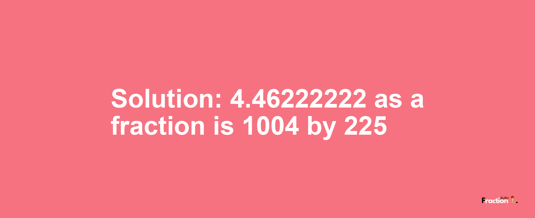 Solution:4.46222222 as a fraction is 1004/225